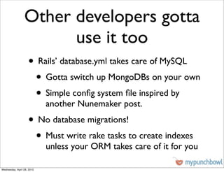 Other developers gotta
                       use it too
                    • Rails’ database.yml takes care of MySQL
                     • Gotta switch up MongoDBs on your own
                     • Simple conﬁg system ﬁle inspired by
                            another Nunemaker post.
                    • No database migrations!
                     • Must write rake tasks to create indexes
                            unless your ORM takes care of it for you

Wednesday, April 28, 2010
 