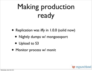 Making production
                                  ready
                    • Replication was iffy in 1.0.0 (solid now)
                     • Nightly dumps w/ mongoexport
                     • Upload to S3
                    • Monitor process w/ monit

Wednesday, April 28, 2010
 