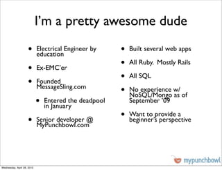 I’m a pretty awesome dude
                    •       Electrical Engineer by
                            education
                                                       •   Built several web apps


                    •       Ex-EMC’er
                                                       •   All Ruby. Mostly Rails


                    •       Founded
                                                       •   All SQL
                            MessageSling.com
                                                       •   No experience w/
                                                           NoSQL/Mongo as of
                            •   Entered the deadpool
                                in January
                                                           September ’09


                    •       Senior developer @
                                                       •   Want to provide a
                                                           beginner’s perspective
                            MyPunchbowl.com




Wednesday, April 28, 2010
 