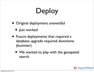 Deploy
                    • Original deployment uneventful
                     • Just worked
                    • Future deployments that required a
                            database upgrade required downtime
                            (bummer)
                            • We wanted to play with the geospatial
                              search


Wednesday, April 28, 2010
 