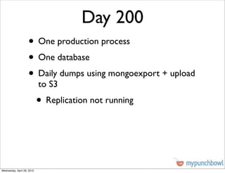 Day 200
                    • One production process
                    • One database
                    • Daily dumps using mongoexport + upload
                            to S3
                            • Replication not running



Wednesday, April 28, 2010
 