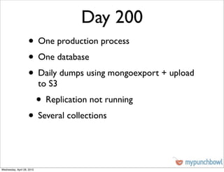 Day 200
                    • One production process
                    • One database
                    • Daily dumps using mongoexport + upload
                            to S3
                            • Replication not running
                    • Several collections


Wednesday, April 28, 2010
 