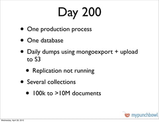 Day 200
                    • One production process
                    • One database
                    • Daily dumps using mongoexport + upload
                            to S3
                            • Replication not running
                    • Several collections
                     • 100k to >10M documents

Wednesday, April 28, 2010
 