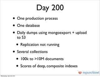 Day 200
                    • One production process
                    • One database
                    • Daily dumps using mongoexport + upload
                            to S3
                            • Replication not running
                    • Several collections
                     • 100k to >10M documents
                     • Scores of deep, composite indexes
Wednesday, April 28, 2010
 