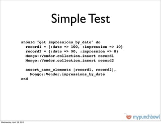 Simple Test
                     should "get impressions_by_date" do
                       record1 = {:date => 100, :impression => 10}
                       record2 = {:date => 90, :impression => 8}
                       Mongo::Vendor.collection.insert record1
                       Mongo::Vendor.collection.insert record2

                       assert_same_elements [record1, record2],
                         Mongo::Vendor.impressions_by_date
                     end




Wednesday, April 28, 2010
 