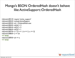 Mongo’s BSON OrderedHash doesn’t behave
              like ActiveSupport::OrderedHash

   irb(main):001:0> require 'active_support'
   irb(main):002:0> include ActiveSupport
   irb(main):003:0> oh = OrderedHash.new
   irb(main):004:0> oh[:b] = 2
   irb(main):005:0> oh[:c] = 3
   irb(main):006:0> oh[:a] = 1
   irb(main):007:0> a = {:a => 1, :b => 2, :c => 3}
   irb(main):008:0> a == oh
   => true
   irb(main):009:0> oh == a
   => true




Wednesday, April 28, 2010
 
