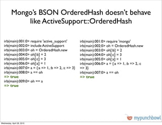 Mongo’s BSON OrderedHash doesn’t behave
              like ActiveSupport::OrderedHash

   irb(main):001:0> require 'active_support'          irb(main):001:0> require 'mongo'
   irb(main):002:0> include ActiveSupport             irb(main):002:0> oh = OrderedHash.new
   irb(main):003:0> oh = OrderedHash.new              irb(main):003:0> oh[:b] = 2
   irb(main):004:0> oh[:b] = 2                        irb(main):004:0> oh[:c] = 3
   irb(main):005:0> oh[:c] = 3                        irb(main):005:0> oh[:a] = 1
   irb(main):006:0> oh[:a] = 1                        irb(main):006:0> a = {:a => 1, :b => 2, :c
   irb(main):007:0> a = {:a => 1, :b => 2, :c => 3}   => 3}
   irb(main):008:0> a == oh                           irb(main):007:0> a == oh
   => true                                            => true
   irb(main):009:0> oh == a
   => true




Wednesday, April 28, 2010
 