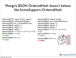 Mongo’s BSON OrderedHash doesn’t behave
              like ActiveSupport::OrderedHash

   irb(main):001:0> require 'active_support'          irb(main):001:0> require 'mongo'
   irb(main):002:0> include ActiveSupport             irb(main):002:0> oh = OrderedHash.new
   irb(main):003:0> oh = OrderedHash.new              irb(main):003:0> oh[:b] = 2
   irb(main):004:0> oh[:b] = 2                        irb(main):004:0> oh[:c] = 3
   irb(main):005:0> oh[:c] = 3                        irb(main):005:0> oh[:a] = 1
   irb(main):006:0> oh[:a] = 1                        irb(main):006:0> a = {:a => 1, :b => 2, :c
   irb(main):007:0> a = {:a => 1, :b => 2, :c => 3}   => 3}
   irb(main):008:0> a == oh                           irb(main):007:0> a == oh
   => true                                            => true
   irb(main):009:0> oh == a                           irb(main):008:0> oh == a
   => true                                            => false




Wednesday, April 28, 2010
 