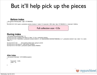 But it’ll help pick up the pieces

                 Before index
           > db.vendors.ﬁndOne({'date': {'$gt': 1271895200}})
           { ... }
           Sun Apr 25 01:19:51 query v_production.vendors ntoreturn:1 reslen:114 nscanned:~10M { date: { $gt: 1271895200.0 } } nreturned:1 3492ms


                                                                    Full collection scan ~3.5s

           During index
           > db.vendors.ensureIndex({'date': 1})
           Sun Apr 25 01:20:17 building new index on { date: 1.0 } for v_production.vendors
           Sun Apr 25 01:20:17 Buildindex v_production.vendors idxNo:2 { _id: ObjId(4bd398d1dbf523027368d566), ns: "v_production.vendors", key: { date: 1.0 }, name:
           "date_1" }
           !     !      ...
           Sun Apr 25 01:21:35 !      done building bottom layer, going to commit
           Sun Apr 25 01:21:35 done for ~10M records 78.56secs
           Sun Apr 25 01:21:35 insert v_production.system.indexes 78560ms




           After Index
           > db.vendors.ﬁnd({'date': 1272153600}).explain()
           {
           !     ...
           !     "nscanned" : 11220,
           !     "millis" : 12,
           !     ...
           }




Wednesday, April 28, 2010
 