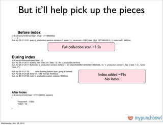 But it’ll help pick up the pieces

                 Before index
           > db.vendors.ﬁndOne({'date': {'$gt': 1271895200}})
           { ... }
           Sun Apr 25 01:19:51 query v_production.vendors ntoreturn:1 reslen:114 nscanned:~10M { date: { $gt: 1271895200.0 } } nreturned:1 3492ms


                                                                    Full collection scan ~3.5s

           During index
           > db.vendors.ensureIndex({'date': 1})
           Sun Apr 25 01:20:17 building new index on { date: 1.0 } for v_production.vendors
           Sun Apr 25 01:20:17 Buildindex v_production.vendors idxNo:2 { _id: ObjId(4bd398d1dbf523027368d566), ns: "v_production.vendors", key: { date: 1.0 }, name:
           "date_1" }
           !     !      ...
           Sun Apr 25 01:21:35 !      done building bottom layer, going to commit
           Sun Apr 25 01:21:35 done for ~10M records 78.56secs
           Sun Apr 25 01:21:35 insert v_production.system.indexes 78560ms                                     Index added ~79s
                                                                                                                  No locks.


           After Index
           > db.vendors.ﬁnd({'date': 1272153600}).explain()
           {
           !     ...
           !     "nscanned" : 11220,
           !     "millis" : 12,
           !     ...
           }




Wednesday, April 28, 2010
 
