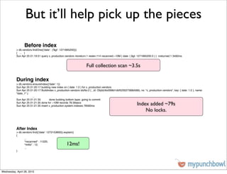 But it’ll help pick up the pieces

                 Before index
           > db.vendors.ﬁndOne({'date': {'$gt': 1271895200}})
           { ... }
           Sun Apr 25 01:19:51 query v_production.vendors ntoreturn:1 reslen:114 nscanned:~10M { date: { $gt: 1271895200.0 } } nreturned:1 3492ms


                                                                    Full collection scan ~3.5s

           During index
           > db.vendors.ensureIndex({'date': 1})
           Sun Apr 25 01:20:17 building new index on { date: 1.0 } for v_production.vendors
           Sun Apr 25 01:20:17 Buildindex v_production.vendors idxNo:2 { _id: ObjId(4bd398d1dbf523027368d566), ns: "v_production.vendors", key: { date: 1.0 }, name:
           "date_1" }
           !     !      ...
           Sun Apr 25 01:21:35 !      done building bottom layer, going to commit
           Sun Apr 25 01:21:35 done for ~10M records 78.56secs
           Sun Apr 25 01:21:35 insert v_production.system.indexes 78560ms                                     Index added ~79s
                                                                                                                  No locks.


           After Index
           > db.vendors.ﬁnd({'date': 1272153600}).explain()
           {
           !     ...
           !     "nscanned" : 11220,
           !     "millis" : 12,                     12ms!
           !     ...
           }




Wednesday, April 28, 2010
 