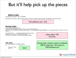 But it’ll help pick up the pieces

                 Before index
           > db.vendors.ﬁndOne({'date': {'$gt': 1271895200}})
           { ... }
           Sun Apr 25 01:19:51 query v_production.vendors ntoreturn:1 reslen:114 nscanned:~10M { date: { $gt: 1271895200.0 } } nreturned:1 3492ms


                                                                    Full collection scan ~3.5s

           During index
           > db.vendors.ensureIndex({'date': 1})
           Sun Apr 25 01:20:17 building new index on { date: 1.0 } for v_production.vendors
           Sun Apr 25 01:20:17 Buildindex v_production.vendors idxNo:2 { _id: ObjId(4bd398d1dbf523027368d566), ns: "v_production.vendors", key: { date: 1.0 }, name:
           "date_1" }
           !     !      ...
           Sun Apr 25 01:21:35 !      done building bottom layer, going to commit
           Sun Apr 25 01:21:35 done for ~10M records 78.56secs
           Sun Apr 25 01:21:35 insert v_production.system.indexes 78560ms                                     Index added ~79s
                                                                                                                  No locks.


           After Index
           > db.vendors.ﬁnd({'date': 1272153600}).explain()
                                                                                         During index creation, system completely
           {
           !     ...
                                                                                            CRUD responsive. No impact to
           !
           !
                 "nscanned" : 11220,
                 "millis" : 12,                     12ms!                                           MyPunchbowl.com
           !     ...
           }




Wednesday, April 28, 2010
 