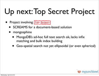 Up next: Top Secret Project
        •      Project involving
              •  SCREAMS for a document-based solution
              •  mongosphinx
                    •
                    MongoDB’s ad-hoc full text search ok, lacks inﬁx
                    matching and bulk index building
                    •
                    Geo-spatial search not yet ellipsoidal (or even spherical)




Wednesday, April 28, 2010
 