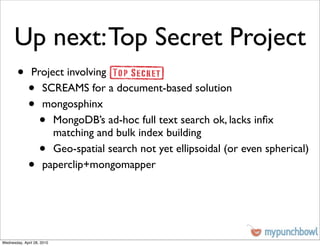 Up next: Top Secret Project
        •      Project involving
              •  SCREAMS for a document-based solution
              •  mongosphinx
                    •
                    MongoDB’s ad-hoc full text search ok, lacks inﬁx
                    matching and bulk index building
                    •
                    Geo-spatial search not yet ellipsoidal (or even spherical)
              •  paperclip+mongomapper




Wednesday, April 28, 2010
 