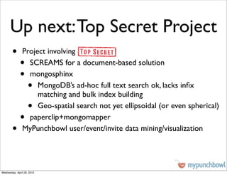 Up next: Top Secret Project
        •      Project involving
              •  SCREAMS for a document-based solution
              •  mongosphinx
                    •
                    MongoDB’s ad-hoc full text search ok, lacks inﬁx
                    matching and bulk index building
                    •
                    Geo-spatial search not yet ellipsoidal (or even spherical)
              •  paperclip+mongomapper
        •      MyPunchbowl user/event/invite data mining/visualization




Wednesday, April 28, 2010
 