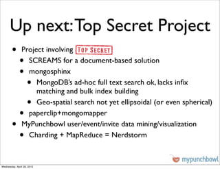 Up next: Top Secret Project
        •      Project involving
              •  SCREAMS for a document-based solution
              •  mongosphinx
                    •
                    MongoDB’s ad-hoc full text search ok, lacks inﬁx
                    matching and bulk index building
                    •
                    Geo-spatial search not yet ellipsoidal (or even spherical)
              •  paperclip+mongomapper
        •      MyPunchbowl user/event/invite data mining/visualization
              •  Charding + MapReduce = Nerdstorm


Wednesday, April 28, 2010
 