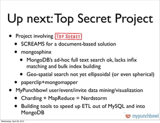 Up next: Top Secret Project
        •      Project involving
              •  SCREAMS for a document-based solution
              •  mongosphinx
                    •
                    MongoDB’s ad-hoc full text search ok, lacks inﬁx
                    matching and bulk index building
                    •
                    Geo-spatial search not yet ellipsoidal (or even spherical)
              •  paperclip+mongomapper
        •      MyPunchbowl user/event/invite data mining/visualization
              •  Charding + MapReduce = Nerdstorm
              •  Building tools to speed up ETL out of MySQL and into
                 MongoDB
Wednesday, April 28, 2010
 