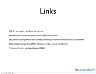 Links

               Slide 3/4 logos, wget’d from all over the Internets.

               Dunce Cap http://steynian.ﬁles.wordpress.com/2009/09/dunce-cap.jpg

               http://railstips.org/blog/archives/2009/12/18/why-i-think-mongo-is-to-databases-what-rails-was-to-frameworks/

               http://railstips.org/blog/archives/2009/11/10/conﬁg-so-simple-your-mama-could-use-it/

               Vendors conﬁguration http://gist.github.com/380213




Wednesday, April 28, 2010
 