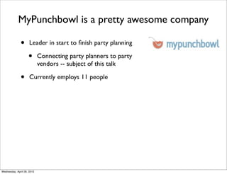 MyPunchbowl is a pretty awesome company

              •      Leader in start to ﬁnish party planning

                    •       Connecting party planners to party
                            vendors -- subject of this talk

              •      Currently employs 11 people




Wednesday, April 28, 2010
 