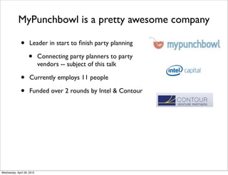 MyPunchbowl is a pretty awesome company

              •      Leader in start to ﬁnish party planning

                    •       Connecting party planners to party
                            vendors -- subject of this talk

              •      Currently employs 11 people

              •      Funded over 2 rounds by Intel & Contour




Wednesday, April 28, 2010
 