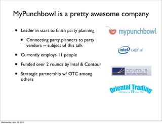 MyPunchbowl is a pretty awesome company

              •      Leader in start to ﬁnish party planning

                    •       Connecting party planners to party
                            vendors -- subject of this talk

              •      Currently employs 11 people

              •      Funded over 2 rounds by Intel & Contour

              •      Strategic partnership w/ OTC among
                     others




Wednesday, April 28, 2010
 