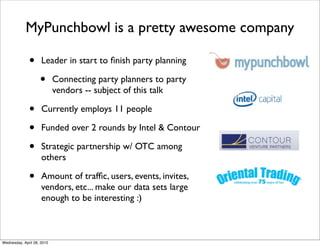 MyPunchbowl is a pretty awesome company

              •      Leader in start to ﬁnish party planning

                    •       Connecting party planners to party
                            vendors -- subject of this talk

              •      Currently employs 11 people

              •      Funded over 2 rounds by Intel & Contour

              •      Strategic partnership w/ OTC among
                     others

              •      Amount of trafﬁc, users, events, invites,
                     vendors, etc... make our data sets large
                     enough to be interesting :)



Wednesday, April 28, 2010
 