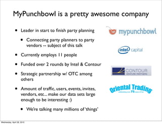 MyPunchbowl is a pretty awesome company

              •      Leader in start to ﬁnish party planning

                    •       Connecting party planners to party
                            vendors -- subject of this talk

              •      Currently employs 11 people

              •      Funded over 2 rounds by Intel & Contour

              •      Strategic partnership w/ OTC among
                     others

              •      Amount of trafﬁc, users, events, invites,
                     vendors, etc... make our data sets large
                     enough to be interesting :)

                    •       We’re talking many millions of ‘things’

Wednesday, April 28, 2010
 