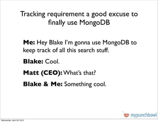 Tracking requirement a good excuse to
                              ﬁnally use MongoDB

                        Me: Hey Blake I’m gonna use MongoDB to
                        keep track of all this search stuff.
                        Blake: Cool.
                        Matt (CEO): What’s that?
                        Blake & Me: Something cool.




Wednesday, April 28, 2010
 