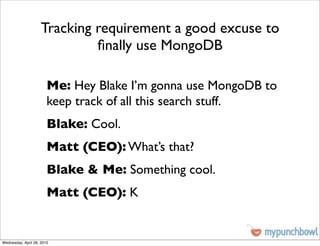 Tracking requirement a good excuse to
                              ﬁnally use MongoDB

                        Me: Hey Blake I’m gonna use MongoDB to
                        keep track of all this search stuff.
                        Blake: Cool.
                        Matt (CEO): What’s that?
                        Blake & Me: Something cool.
                        Matt (CEO): K


Wednesday, April 28, 2010
 