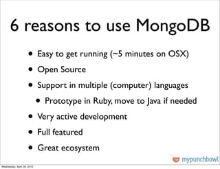 6 reasons to use MongoDB
                    • Easy to get running (~5 minutes on OSX)
                    • Open Source
                    • Support in multiple (computer) languages
                     • Prototype in Ruby, move to Java if needed
                    • Very active development
                    • Full featured
                    • Great ecosystem
Wednesday, April 28, 2010
 
