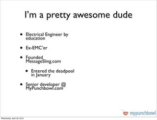 I’m a pretty awesome dude
                    •       Electrical Engineer by
                            education

                    •       Ex-EMC’er

                    •       Founded
                            MessageSling.com

                            •   Entered the deadpool
                                in January

                    •       Senior developer @
                            MyPunchbowl.com




Wednesday, April 28, 2010
 