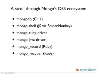 A stroll through Mongo’s OSS ecosystem

                    • mongodb (C++)
                    • mongo shell (JS via SpiderMonkey)
                    • mongo-ruby-driver
                    • mongo-java-driver
                    • mongo_record (Ruby)
                    • mongo_mapper (Ruby)

Wednesday, April 28, 2010
 