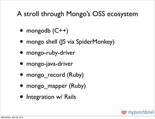 A stroll through Mongo’s OSS ecosystem

                    • mongodb (C++)
                    • mongo shell (JS via SpiderMonkey)
                    • mongo-ruby-driver
                    • mongo-java-driver
                    • mongo_record (Ruby)
                    • mongo_mapper (Ruby)
                    • Integration w/ Rails
Wednesday, April 28, 2010
 