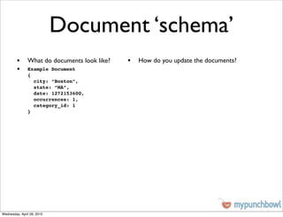Document ‘schema’
         • What do documents look like?   • How do you update the documents?
         •     Example Document
               {
                 city: “Boston”,
                 state: “MA”,
                 date: 1272153600,
                 occurrences: 1,
                 category_id: 1
               }




Wednesday, April 28, 2010
 