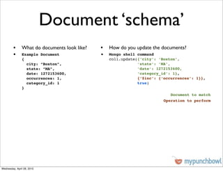 Document ‘schema’
         • What do documents look like?   • How do you update the documents?
         •     Example Document           •   Mongo shell command
               {                              coll.update({‘city’: ‘Boston’,
                 city: “Boston”,                          ‘state’: ‘MA’,
                 state: “MA”,                             ‘date’: 1272153600,
                 date: 1272153600,                        ‘category_id’: 1},
                 occurrences: 1,                          {‘$inc’: {‘occurrences’: 1}},
                 category_id: 1                           true)
               }
                                                                        Document to match
                                                                     Operation to perform




Wednesday, April 28, 2010
 