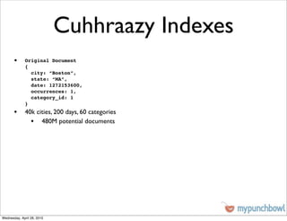 Cuhhraazy Indexes
       •     Original Document
             {
               city: “Boston”,
               state: “MA”,
               date: 1272153600,
               occurrences: 1,
               category_id: 1
             }
       • 40k cities, 200 days, 60 categories
           • 480M potential documents




Wednesday, April 28, 2010
 