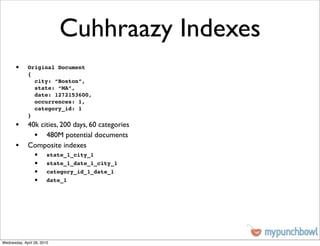 Cuhhraazy Indexes
       •     Original Document
             {
               city: “Boston”,
               state: “MA”,
               date: 1272153600,
               occurrences: 1,
               category_id: 1
             }
       • 40k cities, 200 days, 60 categories
           • 480M potential documents
       • Composite indexes
                 •      state_1_city_1
                 •      state_1_date_1_city_1
                 •      category_id_1_date_1
                 •      date_1




Wednesday, April 28, 2010
 