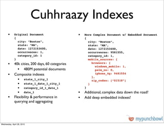 Cuhhraazy Indexes
       •     Original Document                  •   More Complex Document w/ Embedded Document
             {                                      {
               city: “Boston”,                        city: “Boston”,
               state: “MA”,                           state: “MA”,
               date: 1272153600,                      date: 1272153600,
               occurrences: 1,                        occurrences: 9581555,
               category_id: 1                         category_id: 1,
             }                                        mobile_sources: {
       • 40k cities, 200 days, 60 categories            browsers: {
                                                           windows_mobile: 1,
           • 480M potential documents                      palm_os: 0,
       • Composite indexes                              },
                                                           iphone_4g: 9481554

                 •      state_1_city_1                  zip_codes: [“01518”]
                 •      state_1_date_1_city_1         }
                 •      category_id_1_date_1        }
                 •      date_1                  • Additional, complex data down the road?
       • Flexibility & performance in           • Add deep embedded indexes!
             querying and aggregating




Wednesday, April 28, 2010
 