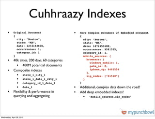Cuhhraazy Indexes
       •     Original Document                  •   More Complex Document w/ Embedded Document
             {                                      {
               city: “Boston”,                        city: “Boston”,
               state: “MA”,                           state: “MA”,
               date: 1272153600,                      date: 1272153600,
               occurrences: 1,                        occurrences: 9581555,
               category_id: 1                         category_id: 1,
             }                                        mobile_sources: {
       • 40k cities, 200 days, 60 categories            browsers: {
                                                           windows_mobile: 1,
           • 480M potential documents                      palm_os: 0,
       • Composite indexes                              },
                                                           iphone_4g: 9481554

                 •      state_1_city_1                  zip_codes: [“01518”]
                 •      state_1_date_1_city_1         }
                 •      category_id_1_date_1        }
                 •      date_1                  • Additional, complex data down the road?
       • Flexibility & performance in           • Add deep embedded indexes!
             querying and aggregating                •   ‘mobile_sources.zip_codes’




Wednesday, April 28, 2010
 