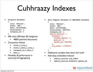 Cuhhraazy Indexes
       •     Original Document                  •   More Complex Document w/ Embedded Document
             {                                      {
               city: “Boston”,                        city: “Boston”,
               state: “MA”,                           state: “MA”,
               date: 1272153600,                      date: 1272153600,
               occurrences: 1,                        occurrences: 9581555,
               category_id: 1                         category_id: 1,
             }                                        mobile_sources: {
       • 40k cities, 200 days, 60 categories            browsers: {
                                                           windows_mobile: 1,
           • 480M potential documents                      palm_os: 0,
       • Composite indexes                              },
                                                           iphone_4g: 9481554

                 •      state_1_city_1                  zip_codes: [“01518”]
                 •      state_1_date_1_city_1         }
                 •      category_id_1_date_1        }
                 •      date_1                  • Additional, complex data down the road?
       • Flexibility & performance in           • Add deep embedded indexes!
             querying and aggregating                •   ‘mobile_sources.zip_codes’
                                                     •   ‘mobile_sources.browsers.iphone_4g’




Wednesday, April 28, 2010
 