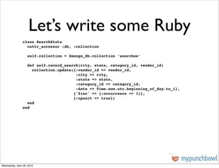 Let’s write some Ruby
                class SearchStats
                  cattr_accessor :db, :collection

                    self.collection = $mongo_db.collection ‘searches‘

                  def self.record_search(city, state, category_id, vendor_id)
                    collection.update({:vendor_id => vendor_id,
                                       :city => city,
                                       :state => state,
                                       :category_id => category_id,
                                       :date => Time.now.utc.beginning_of_day.to_i},
                                      {'$inc' => {:occurrence => 1}},
                                      {:upsert => true})
                  end
                end




Wednesday, April 28, 2010
 