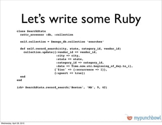 Let’s write some Ruby
                class SearchStats
                  cattr_accessor :db, :collection

                    self.collection = $mongo_db.collection ‘searches‘

                  def self.record_search(city, state, category_id, vendor_id)
                    collection.update({:vendor_id => vendor_id,
                                       :city => city,
                                       :state => state,
                                       :category_id => category_id,
                                       :date => Time.now.utc.beginning_of_day.to_i},
                                      {'$inc' => {:occurrence => 1}},
                                      {:upsert => true})
                  end
                end

                irb> SearchStats.record_search(‘Boston’, ‘MA’, 9, 42)




Wednesday, April 28, 2010
 
