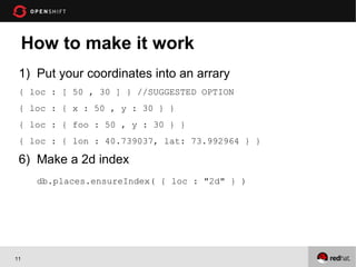 How to make it work
 1) Put your coordinates into an arrary
 { loc : [ 50 , 30 ] } //SUGGESTED OPTION
 { loc : { x : 50 , y : 30 } }
 { loc : { foo : 50 , y : 30 } }
 { loc : { lon : 40.739037, lat: 73.992964 } }

 6) Make a 2d index
      db.places.ensureIndex( { loc : "2d" } )




11
 