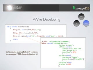 Design




                                    We’re Developing
                                                                                             Test            Develop



public function studentUpdate()
	    {
	    	   $mongo_id = new MongoID($_POST['_id']);	
	    	
	    	   $data = $this->cleanupData($_POST);
	    	
	    	   $this->col->update(array("_id" => $mongo_id), array('$push' => $data));
	    	
	    	   return;
                                                  	
	    }
                                                 $_POST = '4b7c29908ead0e2e1d000000';
                                                 $data = array('firstName'=>'Fitz',
                                                 	   	    	   	   	   'lastName'=>'Agard',
                                                 	   	    	   	   	   'address'=>array(
                                                 	   	    	   	   	   	    'address'=>'123 Data Lane',
                                                 	   	    	   	   	   	    'state'=>'New York',
Letʼs assume cleanupData only removes            	   	    	   	   	   	    'postalCode'=>10704
unnecessary POST elements like the _id           	   	    	   	   	   	    ),
                                                 	   	    	   	   	   'sysInfo'=>array(
                                                 	   	    	   	   	   	    'username'=>'fhagard',
                                                 	   	    	   	   	   	    'password'=>sha1('MongoW00t')
                                                 	   	    	   	   	   	    ),
                                                 	   	    	   	   	   'isSlacker'=>true,
                                                 	   	    	   	   	   'gradYear'=>2003
                                                 	   	    	   	   	   );
 