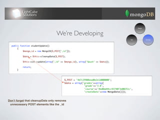 Design




                                      We’re Developing
                                                                                               Test            Develop



  public function studentUpdate()
  	    {
  	    	   $mongo_id = new MongoID($_POST['_id']);	
  	    	
  	    	   $data = $this->cleanupData($_POST);
  	    	
  	    	   $this->col->update(array("_id" => $mongo_id), array('$push' => $data));
  	    	
  	    	   return;
  	    }




                                             $_POST = '4b7c29908ead0e2e1d000000';
                                             $data = array('grades'=>array(
                                                            'grade'=>'3.8',
                                                            'course'=>'4bd0dd44cc93740f3e00251c',
                                                            'createDate'=>new MongoDate()));



Donʼt forget that cleanupData only removes
 unnecessary POST elements like the _id
 