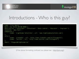 Introductions - Who is this guy?
{ “name”: “Fitz Agard”,
  “description”: [“Developer”,”Consultant”,”Data Junkie”, “Educator”, “Engineer”],
  “location”: “New York”,
  “companies”:[
        {“name”: “LightCube Solutions”, “url”: “www.lightcubesolutions.com”}
  ],
  “urls”:[
        {“name”: “LinkedIn”, “url”: “http://www.linkedin.com/in/fitzagard”},
        {“name”: “Twitter”, “url”: “http://www.twitter.com/fitzhagard”}
  ],
  “email”: “fhagard@lightcube.us”
}




               (If the above formatting confused you please see - http://json.org/)
 