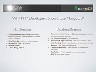 Why PHP Developers Should Use MongoDB?

            PHP Reasons                                                 Database Reasons
•   Enhanced Development Cycle - Itʼs no longer           •   Document-oriented storage - JSON-style documents with dynamic
    necessary to go back and forth between the Database       schemas offer simplicity and power.
    Schema and Object.                                    •   Full Index Support - Index on any attribute.
•   Easy Ramp-Up - Queries are just an array away.        •   Replication & High Availability - Mirror across LANs and WANs.
•   No Need For ORM - No Schema!                          •   Auto-Sharding - Scale horizontally without compromising functionality.
•   DBA? What DBA?                                        •   Querying - Rich, document-based queries.
•   Arrays, Array, Arrays!                                •   Fast In-Place Updates - Atomic modiﬁers for contention-free
                                                              performance.
                                                          •   Map/Reduce - Flexible aggregation and data processing.
                                                          •   GridFS - Store ﬁles of any size.
 