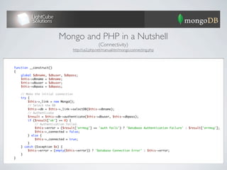Mongo and PHP in a Nutshell
                                                 (Connectivity)
                                  http://us2.php.net/manual/en/mongo.connecting.php



function __construct()
{
    global $dbname, $dbuser, $dbpass;
    $this->dbname = $dbname;
    $this->dbuser = $dbuser;
    $this->dbpass = $dbpass;

    // Make the initial connection
    try {
        $this->_link = new Mongo();
        // Select the DB
        $this->db = $this->_link->selectDB($this->dbname);
        // Authenticate
        $result = $this->db->authenticate($this->dbuser, $this->dbpass);
        if ($result['ok'] == 0) {
            // Authentication failed.
            $this->error = ($result['errmsg'] == 'auth fails') ? 'Database Authentication Failure' : $result['errmsg'];
            $this->_connected = false;
        } else {
            $this->_connected = true;
        }
    } catch (Exception $e) {
        $this->error = (empty($this->error)) ? 'Database Connection Error' : $this->error;
    }
}
 