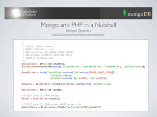 Mongo and PHP in a Nutshell
                                       (Simple Queries)
                           http://us2.php.net/manual/en/mongo.queries.php


	   /*
	    * SELECT * FROM students
	    * WHERE isSlacker = true
	    * AND postalCode IN (10466,10407,10704)
	    * AND gradYear BETWEEN (2010 AND 2014)
	    * ORDER BY lastName DESC
	    */
	   $collection = $this->db->students;
	   $collection->ensureIndex(array('isSlacker'=>1, 'postalCode'=>1, 'lastName'=>1, 'gradYear'=>-1));
	
	   $conditions = array('postalCode'=>array('$in'=>array(10466,10407,10704)),
	   	   	    	   	   	   'isSlacker'=>true,
	   	   	    	   	   	   'gradYear'=>array('$gt'=>2010, '$lt'=>2014));
	
	   $results = $collection->find($conditions)->sort(array('lastName'=>1));
	
	   $collection = $this->db->grades;
	
	   //SELECT count(*) FROM grades
	   $total = $collection->count();
	
	   //SELECT count(*) FROM grades WHERE grade = 90
	   $smartyPants = $collection->find(array("grade"=>90))->count();
 