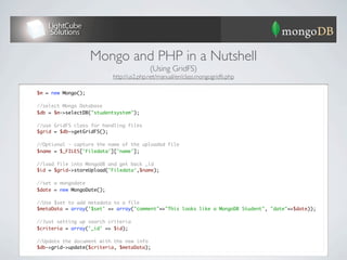 Mongo and PHP in a Nutshell
                                              (Using GridFS)
                               http://us2.php.net/manual/en/class.mongogridfs.php

    $m = new Mongo();
	
	   //select Mongo Database
	   $db = $m->selectDB("studentsystem");
	
	   //use GridFS class for handling files
	   $grid = $db->getGridFS();
	
	   //Optional - capture the name of the uploaded file
	   $name = $_FILES['Filedata']['name'];
	
	   //load file into MongoDB and get back _id
	   $id = $grid->storeUpload('Filedata',$name);
	
	   //set a mongodate
	   $date = new MongoDate();
	
	   //Use $set to add metadata to a file
	   $metaData = array('$set' => array("comment"=>"This looks like a MongoDB Student", "date"=>$date));
	
	   //Just setting up search criteria
	   $criteria = array('_id' => $id);
	
	   //Update the document with the new info
	   $db->grid->update($criteria, $metaData);
 